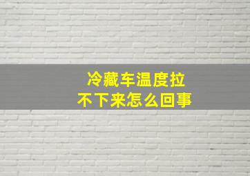 冷藏车温度拉不下来怎么回事