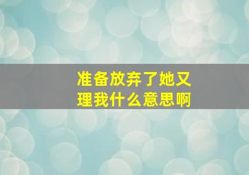 准备放弃了她又理我什么意思啊