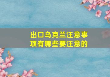 出口乌克兰注意事项有哪些要注意的