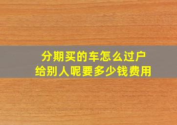 分期买的车怎么过户给别人呢要多少钱费用