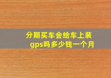 分期买车会给车上装gps吗多少钱一个月