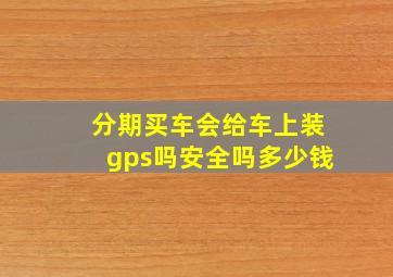 分期买车会给车上装gps吗安全吗多少钱