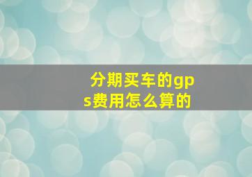 分期买车的gps费用怎么算的