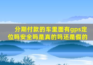 分期付款的车里面有gps定位吗安全吗是真的吗还是假的