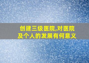 创建三级医院,对医院及个人的发展有何意义