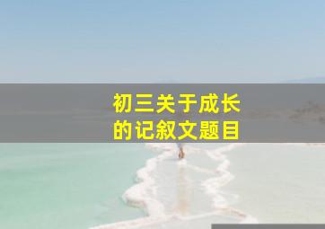 初三关于成长的记叙文题目