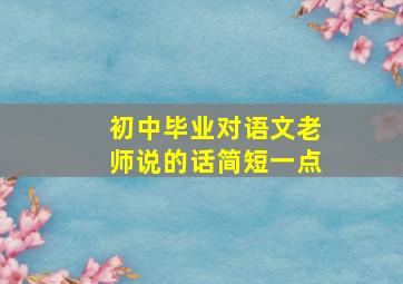 初中毕业对语文老师说的话简短一点