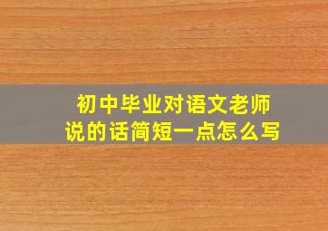 初中毕业对语文老师说的话简短一点怎么写