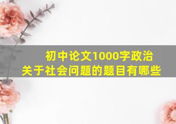 初中论文1000字政治关于社会问题的题目有哪些