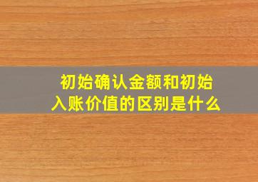 初始确认金额和初始入账价值的区别是什么