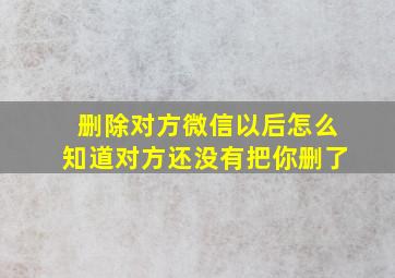 删除对方微信以后怎么知道对方还没有把你删了