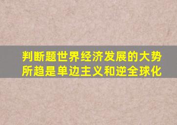 判断题世界经济发展的大势所趋是单边主义和逆全球化