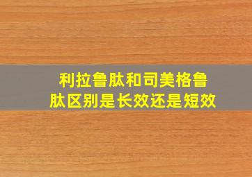 利拉鲁肽和司美格鲁肽区别是长效还是短效