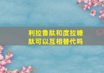 利拉鲁肽和度拉糖肽可以互相替代吗