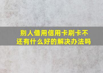 别人借用信用卡刷卡不还有什么好的解决办法吗