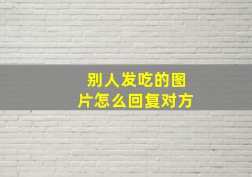 别人发吃的图片怎么回复对方