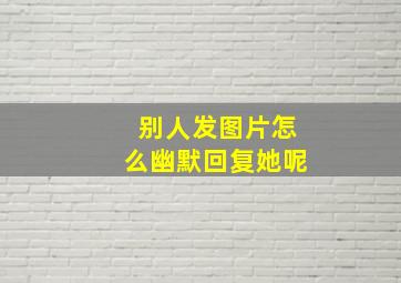 别人发图片怎么幽默回复她呢