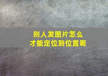 别人发图片怎么才能定位到位置呢