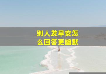 别人发早安怎么回答更幽默