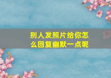 别人发照片给你怎么回复幽默一点呢