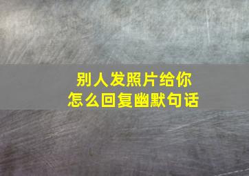 别人发照片给你怎么回复幽默句话