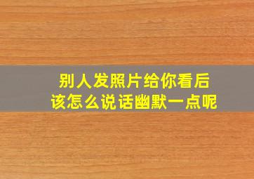 别人发照片给你看后该怎么说话幽默一点呢