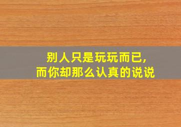 别人只是玩玩而已,而你却那么认真的说说