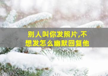 别人叫你发照片,不想发怎么幽默回复他