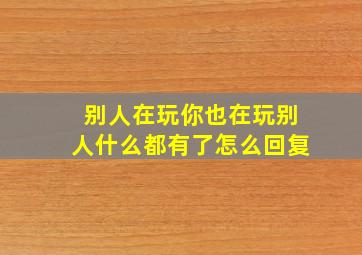 别人在玩你也在玩别人什么都有了怎么回复