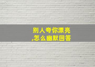 别人夸你漂亮,怎么幽默回答