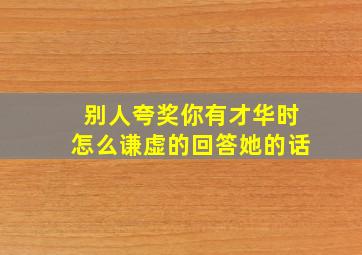 别人夸奖你有才华时怎么谦虚的回答她的话