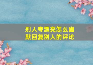 别人夸漂亮怎么幽默回复别人的评论