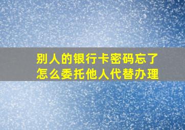 别人的银行卡密码忘了怎么委托他人代替办理