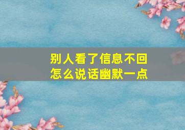 别人看了信息不回怎么说话幽默一点