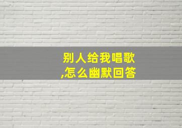 别人给我唱歌,怎么幽默回答