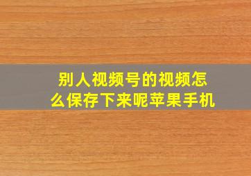 别人视频号的视频怎么保存下来呢苹果手机