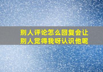 别人评论怎么回复会让别人觉得我呀认识他呢