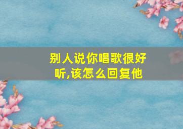 别人说你唱歌很好听,该怎么回复他