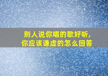 别人说你唱的歌好听,你应该谦虚的怎么回答