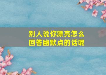 别人说你漂亮怎么回答幽默点的话呢