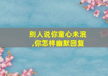 别人说你童心未泯,你怎样幽默回复