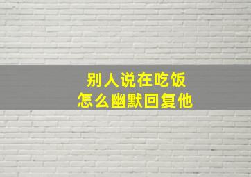 别人说在吃饭怎么幽默回复他