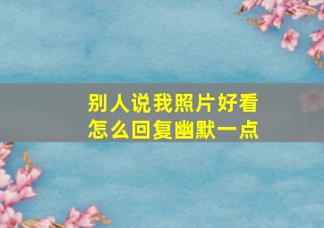 别人说我照片好看怎么回复幽默一点