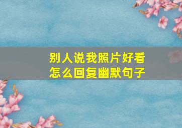 别人说我照片好看怎么回复幽默句子