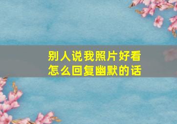 别人说我照片好看怎么回复幽默的话