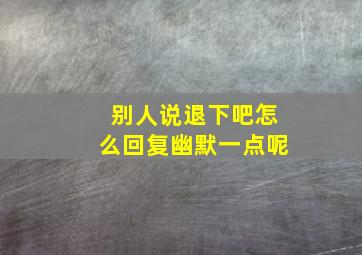 别人说退下吧怎么回复幽默一点呢