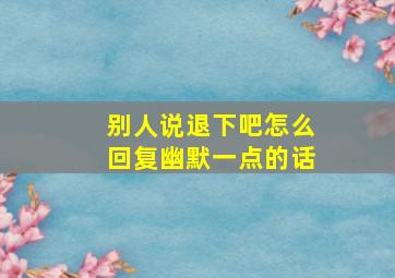 别人说退下吧怎么回复幽默一点的话