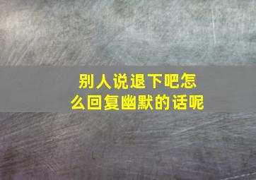 别人说退下吧怎么回复幽默的话呢