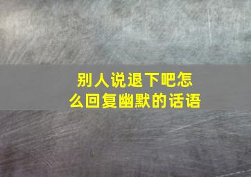 别人说退下吧怎么回复幽默的话语