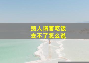 别人请客吃饭去不了怎么说